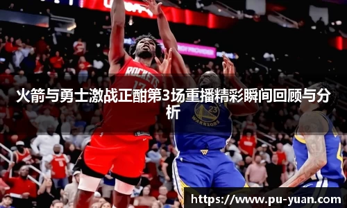 火箭与勇士激战正酣第3场重播精彩瞬间回顾与分析